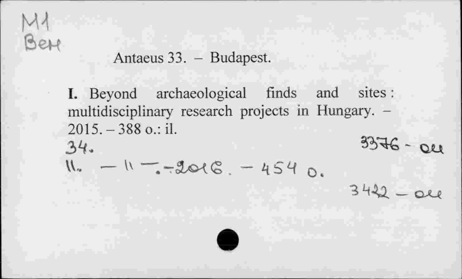 ﻿Mt вен
Antaeus 33. - Budapest.
I. Beyond archaeological finds and sites : multidisciplinary research projects in Hungary. -2015.-388 o.: il.
34.
ъЧ о,
З Ч-Ц _